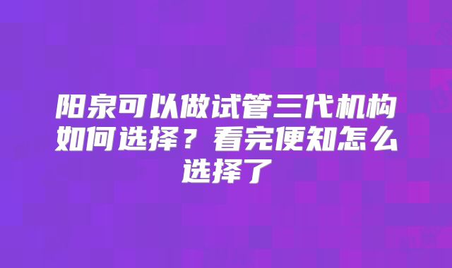 阳泉可以做试管三代机构如何选择？看完便知怎么选择了
