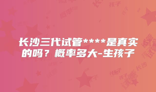 长沙三代试管****是真实的吗？概率多大-生孩子