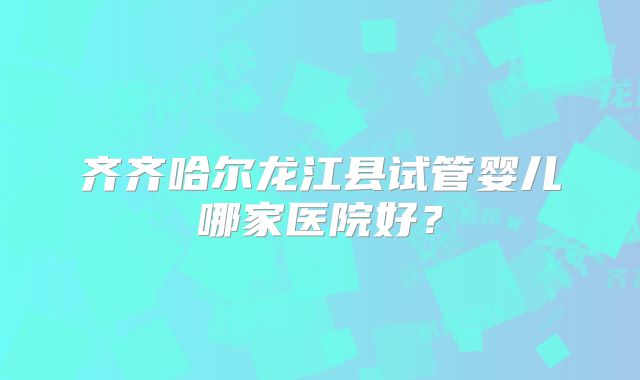 齐齐哈尔龙江县试管婴儿哪家医院好？