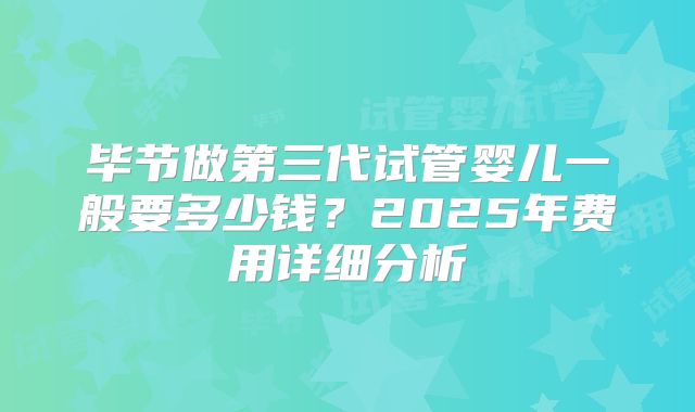 毕节做第三代试管婴儿一般要多少钱？2025年费用详细分析