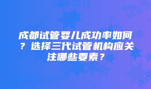 成都试管婴儿成功率如何？选择三代试管机构应关注哪些要素？