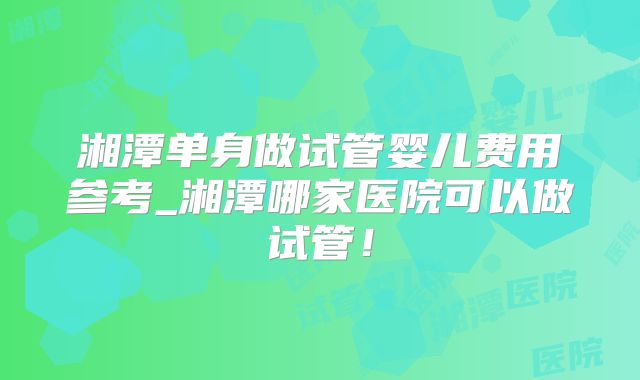 湘潭单身做试管婴儿费用参考_湘潭哪家医院可以做试管！