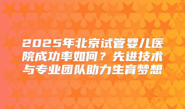 2025年北京试管婴儿医院成功率如何？先进技术与专业团队助力生育梦想