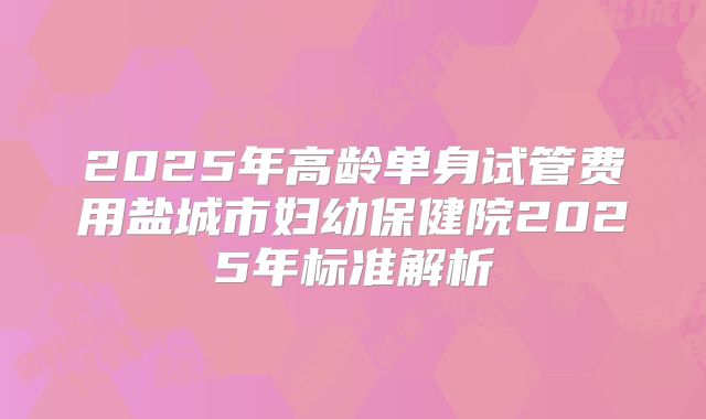 2025年高龄单身试管费用盐城市妇幼保健院2025年标准解析