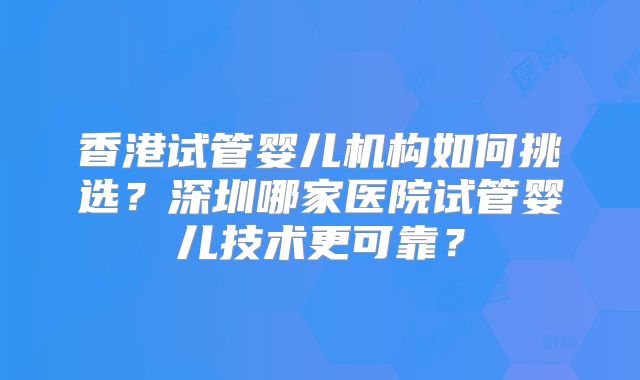 香港试管婴儿机构如何挑选？深圳哪家医院试管婴儿技术更可靠？