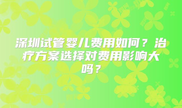 深圳试管婴儿费用如何？治疗方案选择对费用影响大吗？