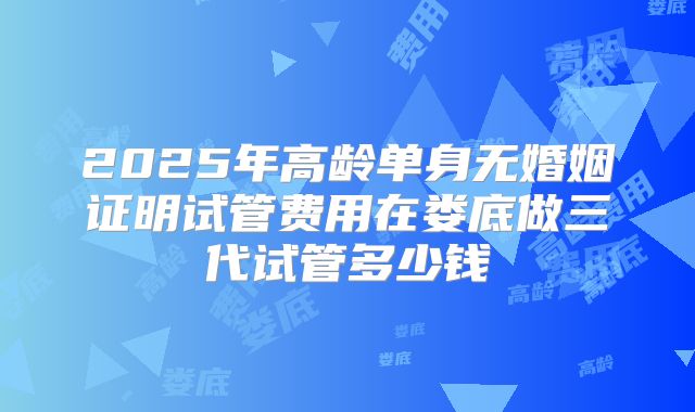 2025年高龄单身无婚姻证明试管费用在娄底做三代试管多少钱