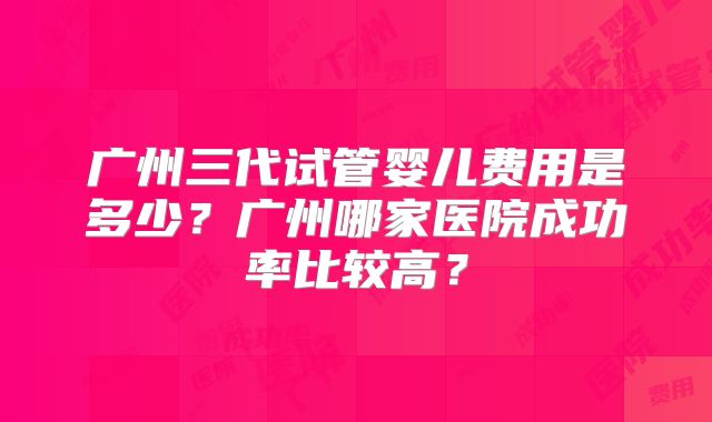 广州三代试管婴儿费用是多少？广州哪家医院成功率比较高？