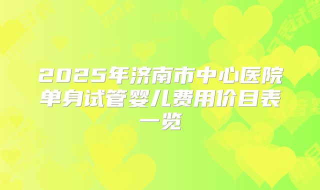 2025年济南市中心医院单身试管婴儿费用价目表一览