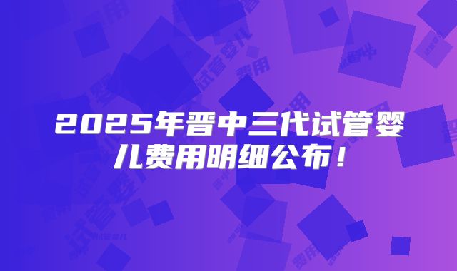 2025年晋中三代试管婴儿费用明细公布!