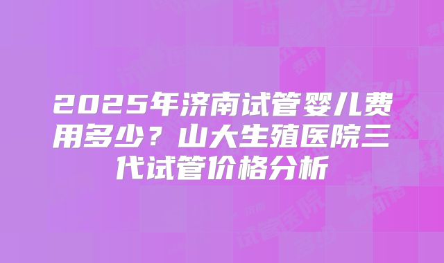2025年济南试管婴儿费用多少？山大生殖医院三代试管价格分析
