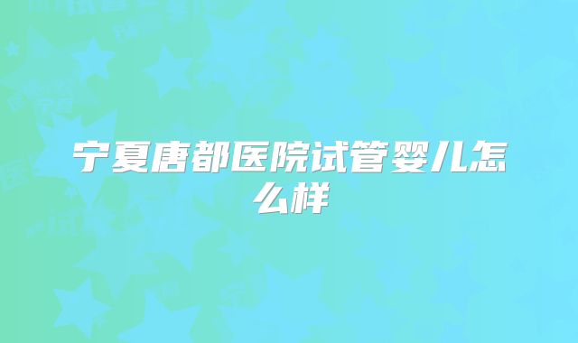 宁夏唐都医院试管婴儿怎么样