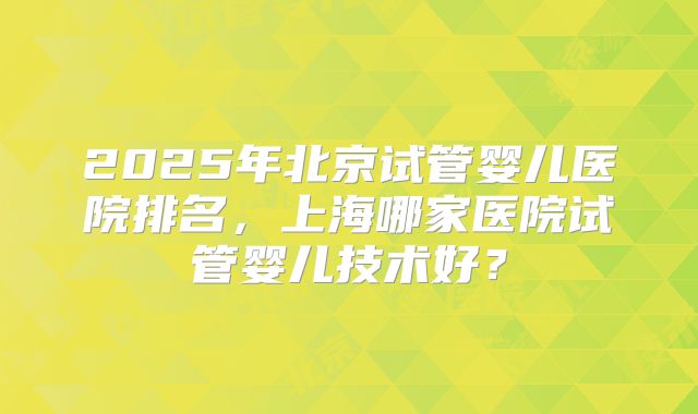 2025年北京试管婴儿医院排名，上海哪家医院试管婴儿技术好？
