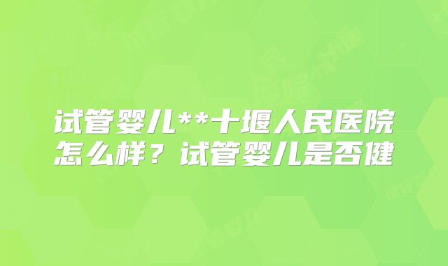 试管婴儿**十堰人民医院怎么样？试管婴儿是否健