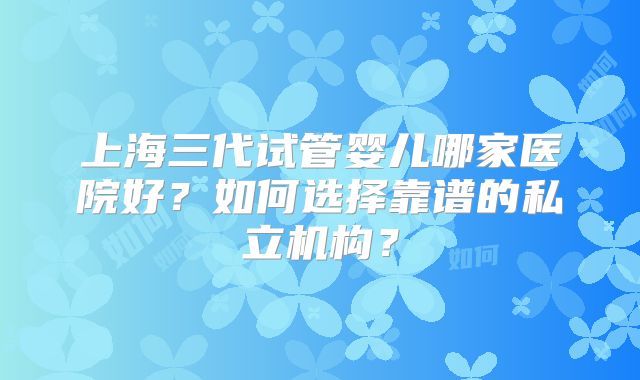 上海三代试管婴儿哪家医院好？如何选择靠谱的私立机构？