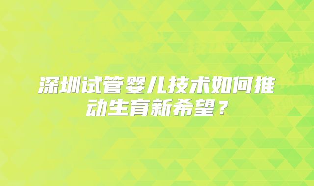 深圳试管婴儿技术如何推动生育新希望？