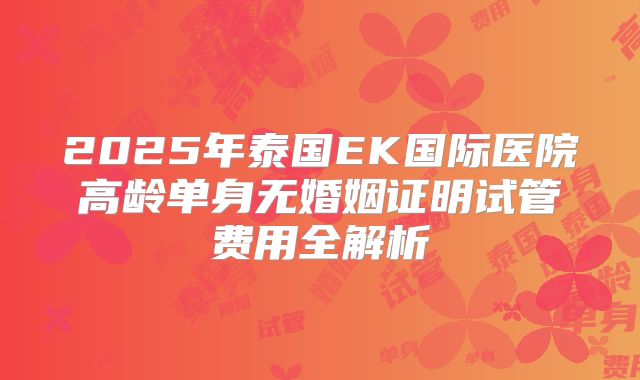 2025年泰国EK国际医院高龄单身无婚姻证明试管费用全解析