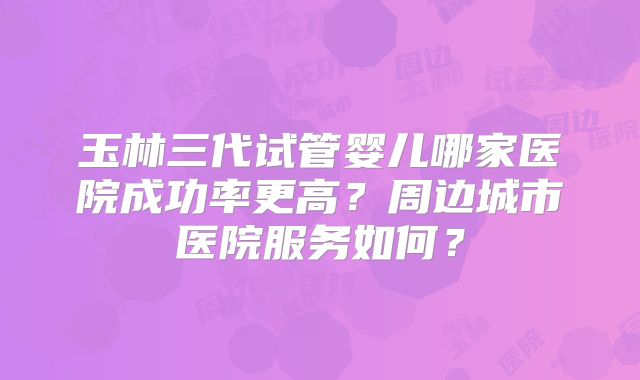 玉林三代试管婴儿哪家医院成功率更高？周边城市医院服务如何？