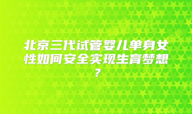 北京三代试管婴儿单身女性如何安全实现生育梦想?