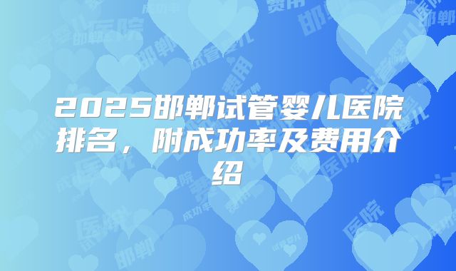 2025邯郸试管婴儿医院排名，附成功率及费用介绍
