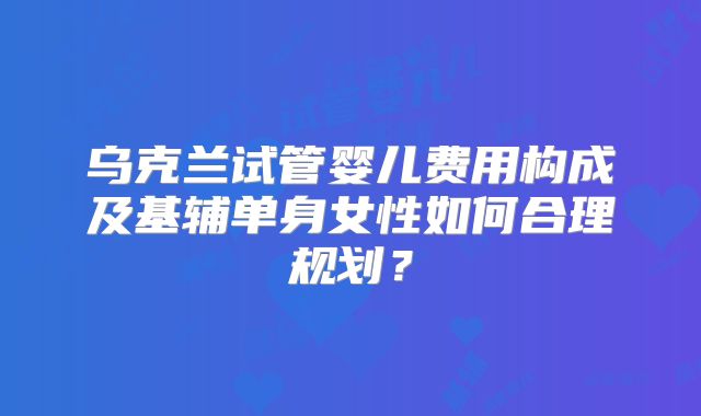 乌克兰试管婴儿费用构成及基辅单身女性如何合理规划？