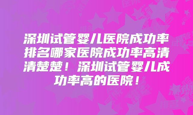 深圳试管婴儿医院成功率排名哪家医院成功率高清清楚楚！深圳试管婴儿成功率高的医院！