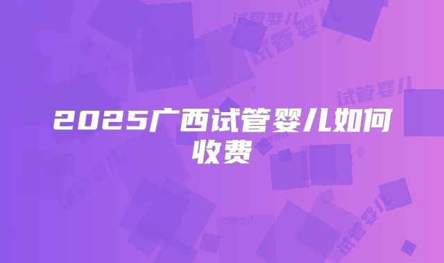 2025广西试管婴儿如何收费