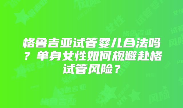 格鲁吉亚试管婴儿合法吗？单身女性如何规避赴格试管风险？