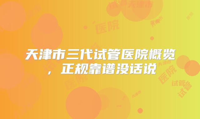 天津市三代试管医院概览,正规靠谱没话说