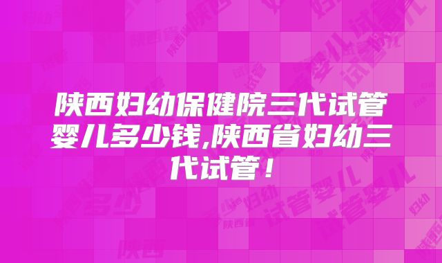 陕西妇幼保健院三代试管婴儿多少钱,陕西省妇幼三代试管！