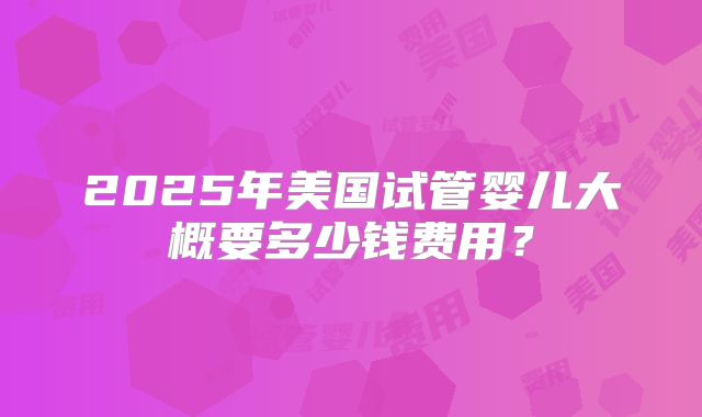 2025年美国试管婴儿大概要多少钱费用？