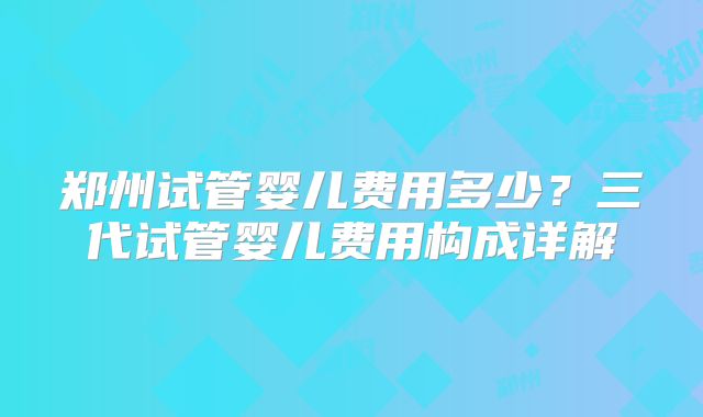 郑州试管婴儿费用多少？三代试管婴儿费用构成详解