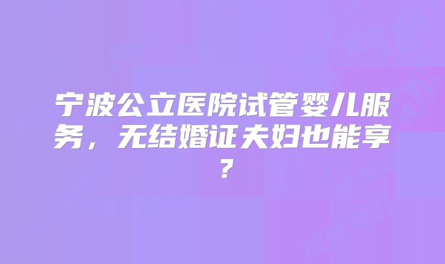 宁波公立医院试管婴儿服务，无结婚证夫妇也能享？