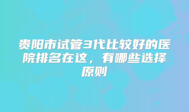 贵阳市试管3代比较好的医院排名在这，有哪些选择原则