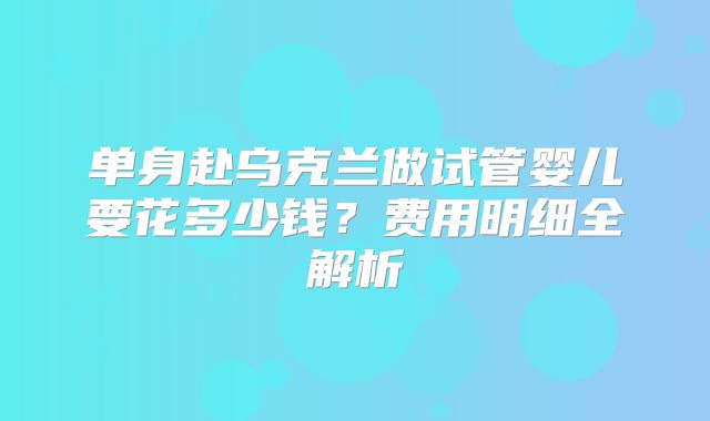 单身赴乌克兰做试管婴儿要花多少钱？费用明细全解析
