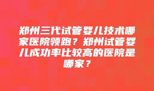 郑州三代试管婴儿技术哪家医院领跑？郑州试管婴儿成功率比较高的医院是哪家？