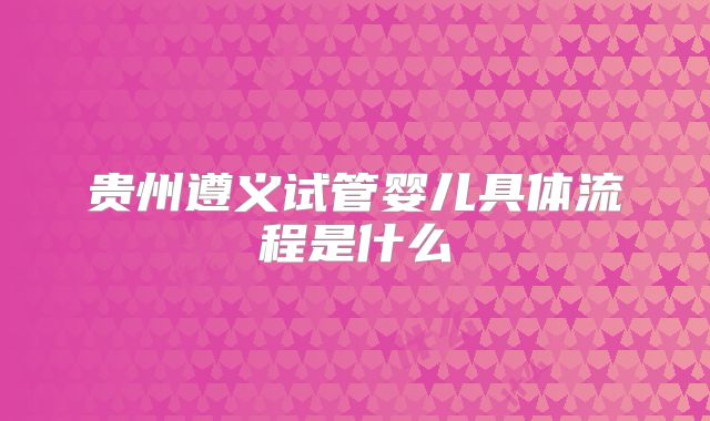 贵州遵义试管婴儿具体流程是什么