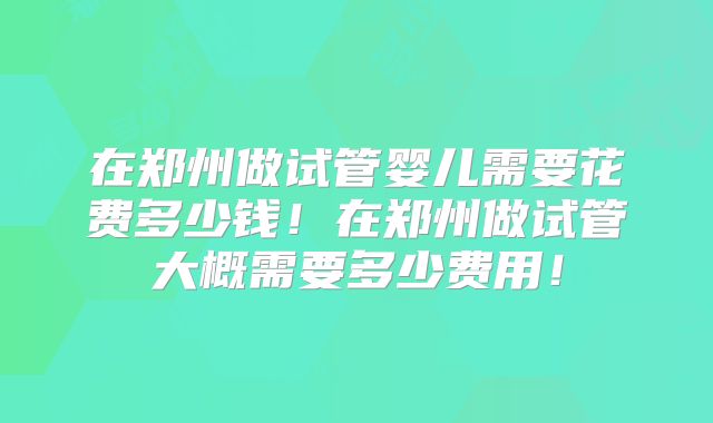 在郑州做试管婴儿需要花费多少钱！在郑州做试管大概需要多少费用！