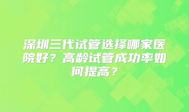 深圳三代试管选择哪家医院好？高龄试管成功率如何提高？