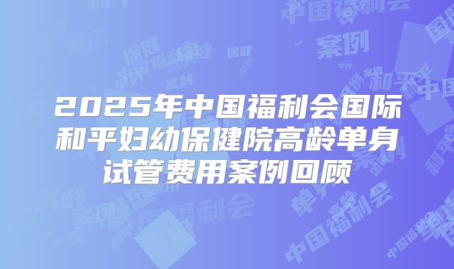 2025年中国福利会国际和平妇幼保健院高龄单身试管费用案例回顾