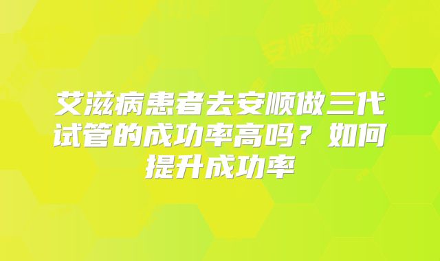 艾滋病患者去安顺做三代试管的成功率高吗？如何提升成功率