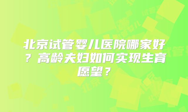 北京试管婴儿医院哪家好？高龄夫妇如何实现生育愿望？