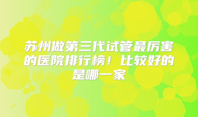苏州做第三代试管最厉害的医院排行榜!比较好的是哪一家