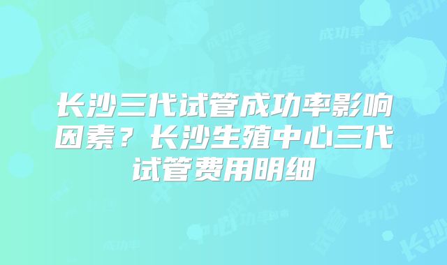长沙三代试管成功率影响因素？长沙生殖中心三代试管费用明细