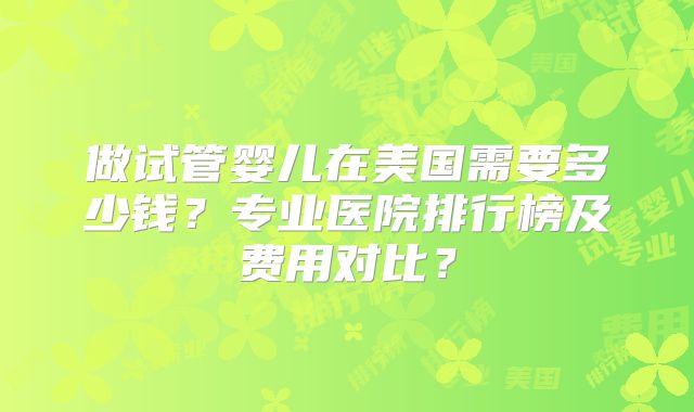 做试管婴儿在美国需要多少钱？专业医院排行榜及费用对比？