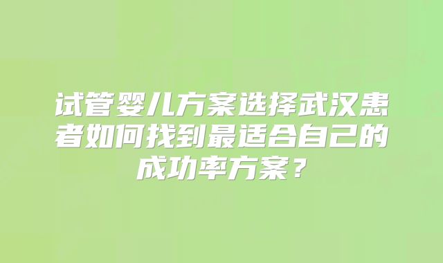 试管婴儿方案选择武汉患者如何找到最适合自己的成功率方案？
