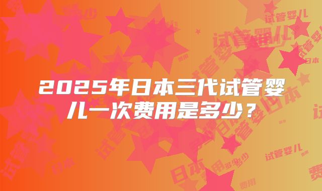 2025年日本三代试管婴儿一次费用是多少？