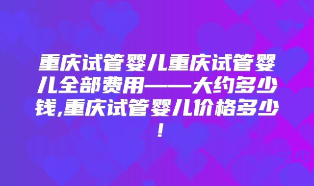 重庆试管婴儿重庆试管婴儿全部费用——大约多少钱,重庆试管婴儿价格多少！
