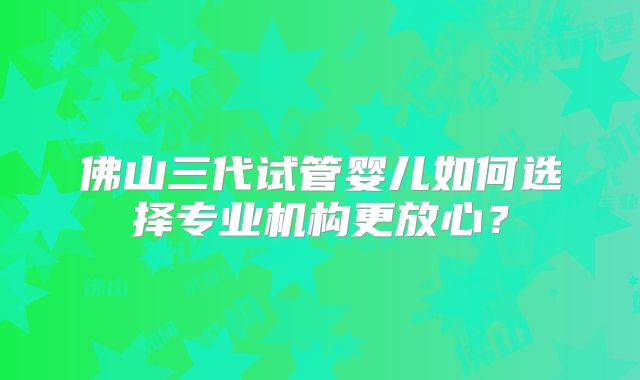 佛山三代试管婴儿如何选择专业机构更放心？