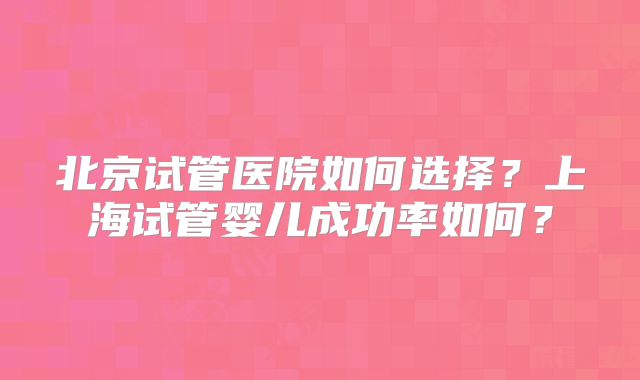 北京试管医院如何选择?上海试管婴儿成功率如何?